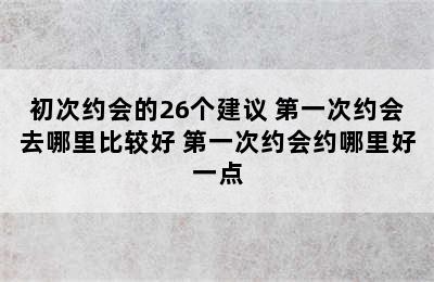 初次约会的26个建议 第一次约会去哪里比较好 第一次约会约哪里好一点